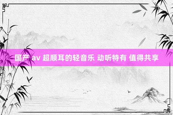 国产 av 超顺耳的轻音乐 动听特有 值得共享