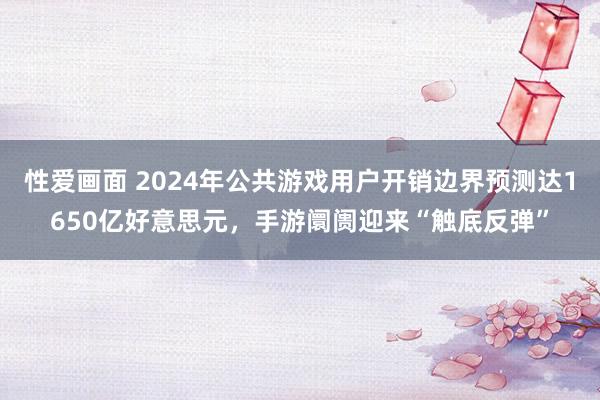 性爱画面 2024年公共游戏用户开销边界预测达1650亿好意思元，手游阛阓迎来“触底反弹”