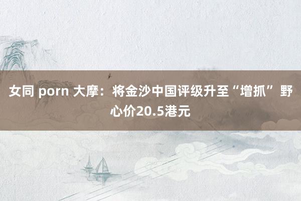 女同 porn 大摩：将金沙中国评级升至“增抓” 野心价20.5港元