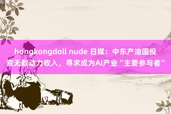 hongkongdoll nude 日媒：中东产油国投资无数动力收入，寻求成为AI产业“主要参与者”