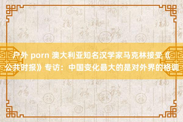户外 porn 澳大利亚知名汉学家马克林接受《公共时报》专访：中国变化最大的是对外界的格调