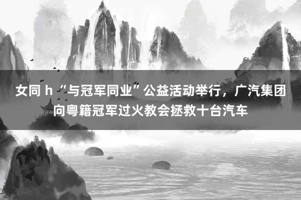 女同 h “与冠军同业”公益活动举行，广汽集团向粤籍冠军过火教会拯救十台汽车