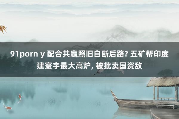 91porn y 配合共赢照旧自断后路? 五矿帮印度建寰宇最大高炉， 被批卖国资敌