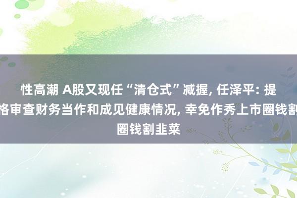 性高潮 A股又现任“清仓式”减握， 任泽平: 提议严格审查财务当作和成见健康情况， 幸免作秀上市圈钱割韭菜