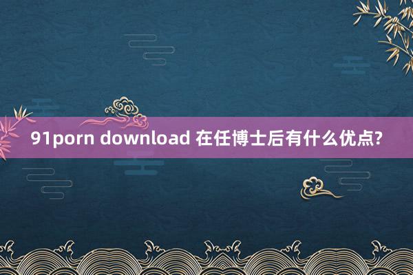 91porn download 在任博士后有什么优点?