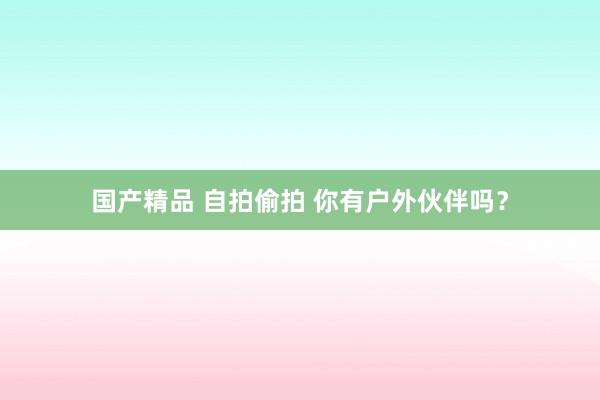 国产精品 自拍偷拍 你有户外伙伴吗？