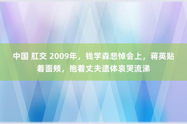 中国 肛交 2009年，钱学森悲悼会上，蒋英贴着面颊，抱着丈夫遗体哀哭流涕