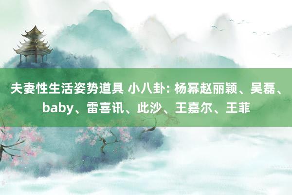 夫妻性生活姿势道具 小八卦: 杨幂赵丽颖、吴磊、baby、雷喜讯、此沙、王嘉尔、王菲