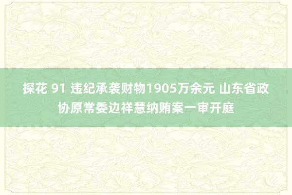 探花 91 违纪承袭财物1905万余元 山东省政协原常委边祥慧纳贿案一审开庭