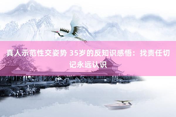 真人示范性交姿势 35岁的反知识感悟:找责任切记永远认识