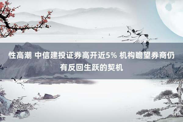 性高潮 中信建投证券高开近5% 机构瞻望券商仍有反回生跃的契机