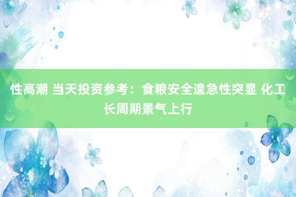 性高潮 当天投资参考：食粮安全遑急性突显 化工长周期景气上行