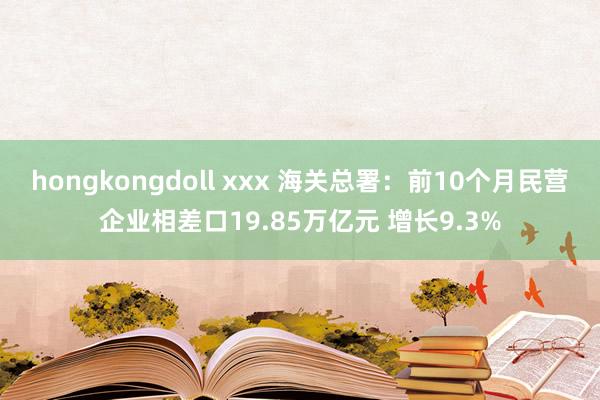 hongkongdoll xxx 海关总署：前10个月民营企业相差口19.85万亿元 增长9.3%