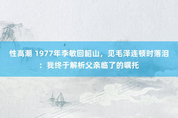 性高潮 1977年李敏回韶山，见毛泽连顿时落泪：我终于解析父亲临了的嘱托