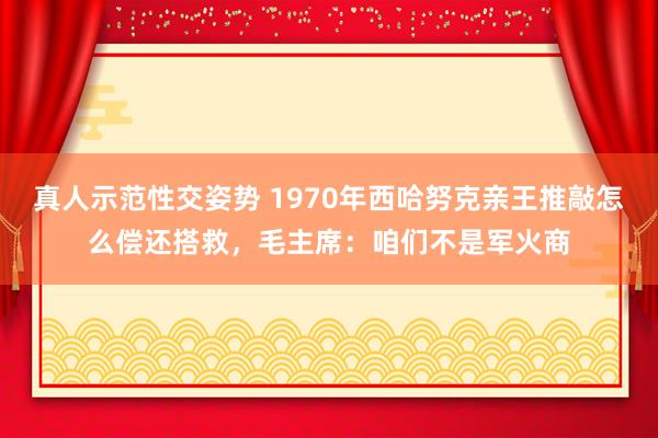 真人示范性交姿势 1970年西哈努克亲王推敲怎么偿还搭救，毛主席：咱们不是军火商
