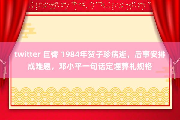 twitter 巨臀 1984年贺子珍病逝，后事安排成难题，邓小平一句话定埋葬礼规格