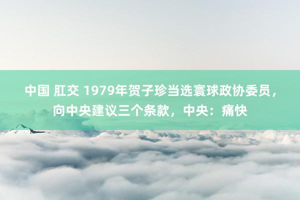 中国 肛交 1979年贺子珍当选寰球政协委员，向中央建议三个条款，中央：痛快