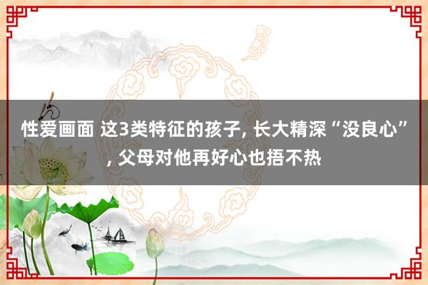 性爱画面 这3类特征的孩子， 长大精深“没良心”， 父母对他再好心也捂不热