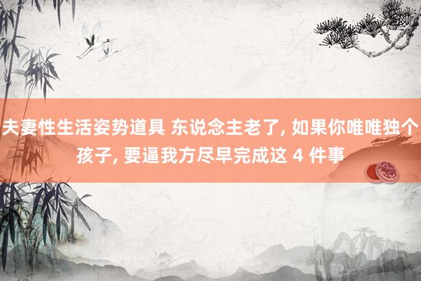 夫妻性生活姿势道具 东说念主老了， 如果你唯唯独个孩子， 要逼我方尽早完成这 4 件事