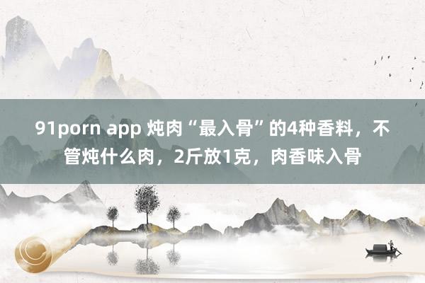 91porn app 炖肉“最入骨”的4种香料，不管炖什么肉，2斤放1克，肉香味入骨