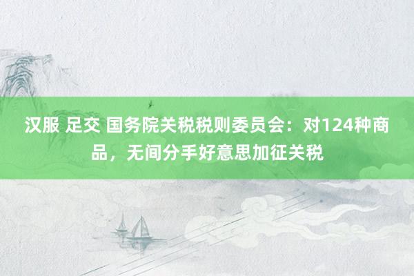 汉服 足交 国务院关税税则委员会：对124种商品，无间分手好意思加征关税