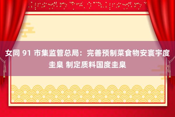 女同 91 市集监管总局：完善预制菜食物安寰宇度圭臬 制定质料国度圭臬