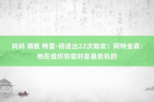 妈妈 调教 特雷-杨送出22次助攻！阿特金森：他在组织弥留时是最危机的