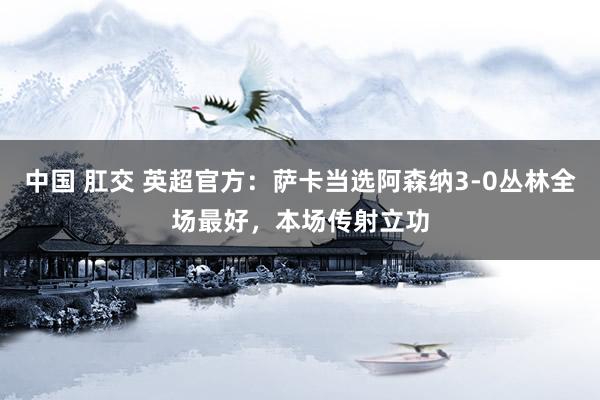中国 肛交 英超官方：萨卡当选阿森纳3-0丛林全场最好，本场传射立功
