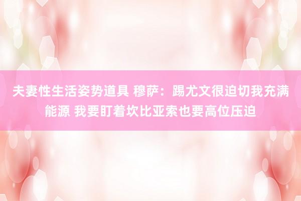 夫妻性生活姿势道具 穆萨：踢尤文很迫切我充满能源 我要盯着坎比亚索也要高位压迫