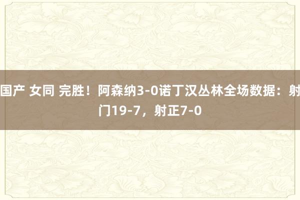 国产 女同 完胜！阿森纳3-0诺丁汉丛林全场数据：射门19-7，射正7-0
