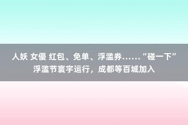 人妖 女優 红包、免单、浮滥券……“碰一下”浮滥节寰宇运行，成都等百城加入
