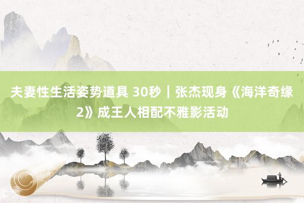 夫妻性生活姿势道具 30秒｜张杰现身《海洋奇缘2》成王人相配不雅影活动