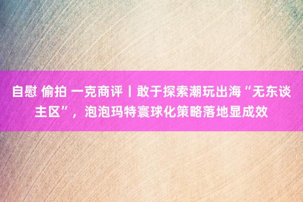 自慰 偷拍 一克商评丨敢于探索潮玩出海“无东谈主区”，泡泡玛特寰球化策略落地显成效
