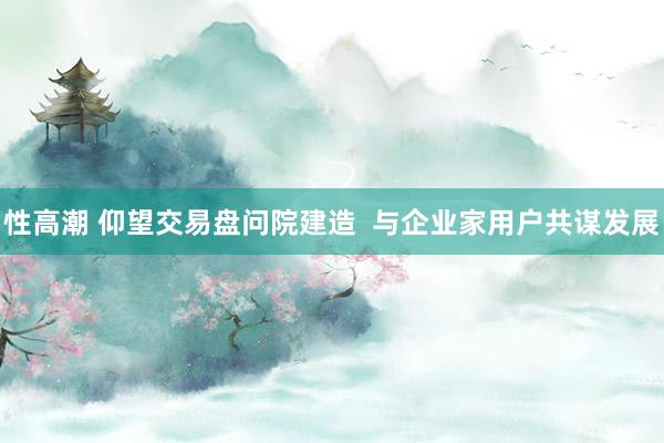 性高潮 仰望交易盘问院建造  与企业家用户共谋发展