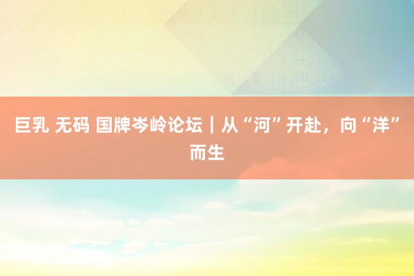 巨乳 无码 国牌岑岭论坛｜从“河”开赴，向“洋”而生