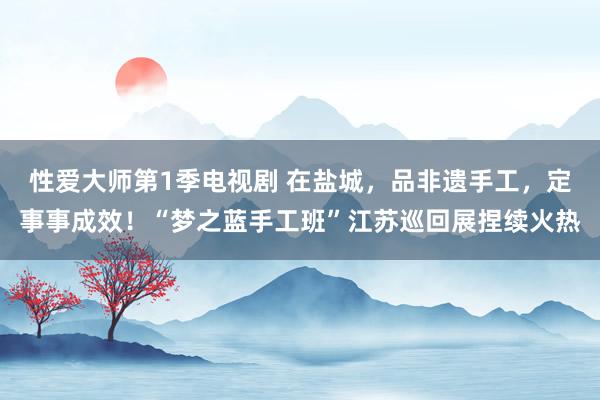 性爱大师第1季电视剧 在盐城，品非遗手工，定事事成效！“梦之蓝手工班”江苏巡回展捏续火热