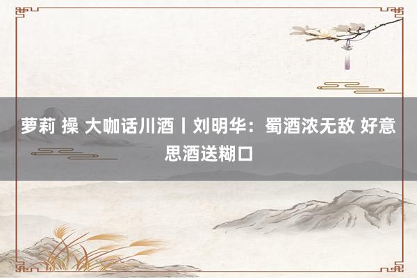 萝莉 操 大咖话川酒丨刘明华：蜀酒浓无敌 好意思酒送糊口