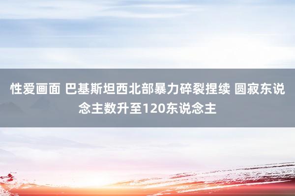 性爱画面 巴基斯坦西北部暴力碎裂捏续 圆寂东说念主数升至120东说念主