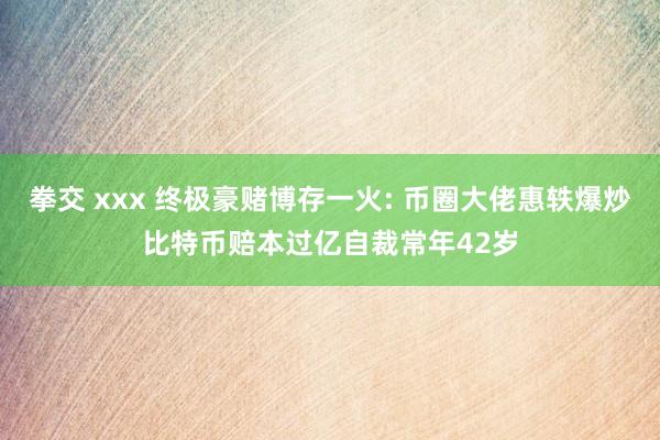 拳交 xxx 终极豪赌博存一火: 币圈大佬惠轶爆炒比特币赔本过亿自裁常年42岁