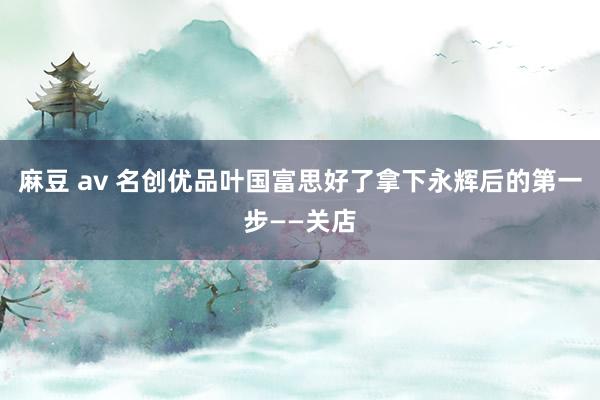 麻豆 av 名创优品叶国富思好了拿下永辉后的第一步——关店