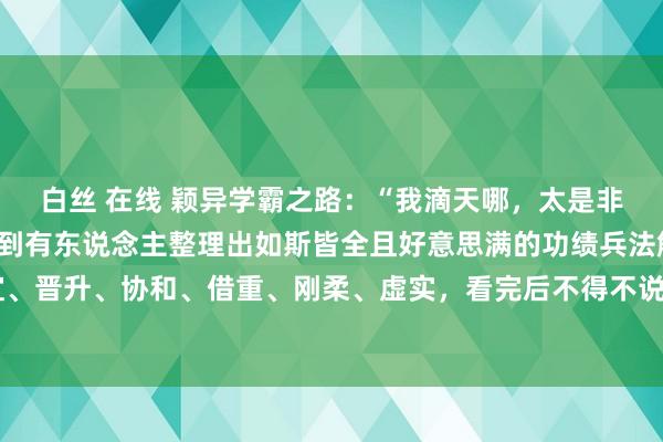 白丝 在线 颖异学霸之路:“我滴天哪,太是非了!”我仍是第一次见到有东说念主整理出如斯皆全且好意思满的功绩兵法解读,包括攻心、 权宜、晋升、协和、借重、刚柔、虚实,看完后不得不说昭着的太晚了,原来懂功绩兵法的东说念主早把东说念主...