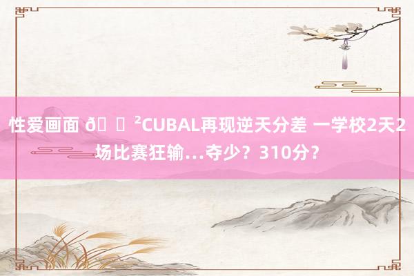 性爱画面 😲CUBAL再现逆天分差 一学校2天2场比赛狂输…夺少？310分？