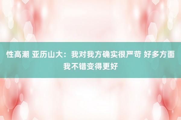 性高潮 亚历山大：我对我方确实很严苛 好多方面我不错变得更好
