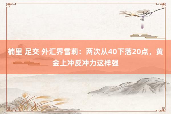 楠里 足交 外汇界雪莉：两次从40下落20点，黄金上冲反冲力这样强