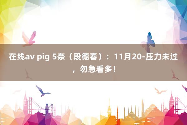 在线av pig 5奈（段德春）：11月20-压力未过，勿急看多！
