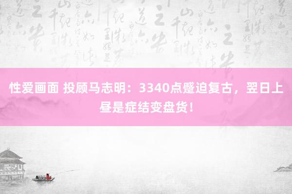 性爱画面 投顾马志明：3340点蹙迫复古，翌日上昼是症结变盘货！