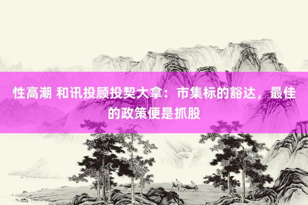 性高潮 和讯投顾投契大拿：市集标的豁达，最佳的政策便是抓股