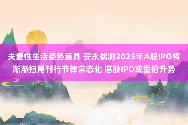 夫妻性生活姿势道具 安永揣测2025年A股IPO将渐渐扫尾刊行节律常态化 港股IPO或重拾升势