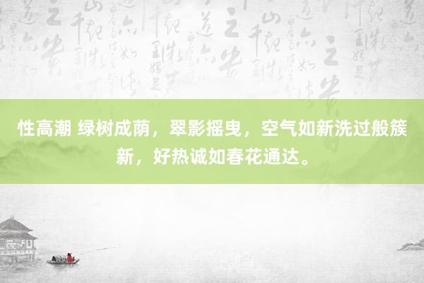 性高潮 绿树成荫，翠影摇曳，空气如新洗过般簇新，好热诚如春花通达。
