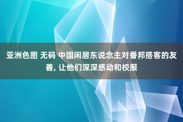 亚洲色图 无码 中国闲居东说念主对番邦搭客的友善， 让他们深深感动和校服
